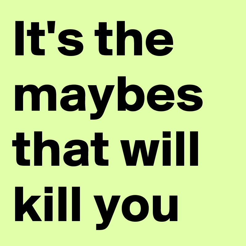It's the maybes that will kill you
