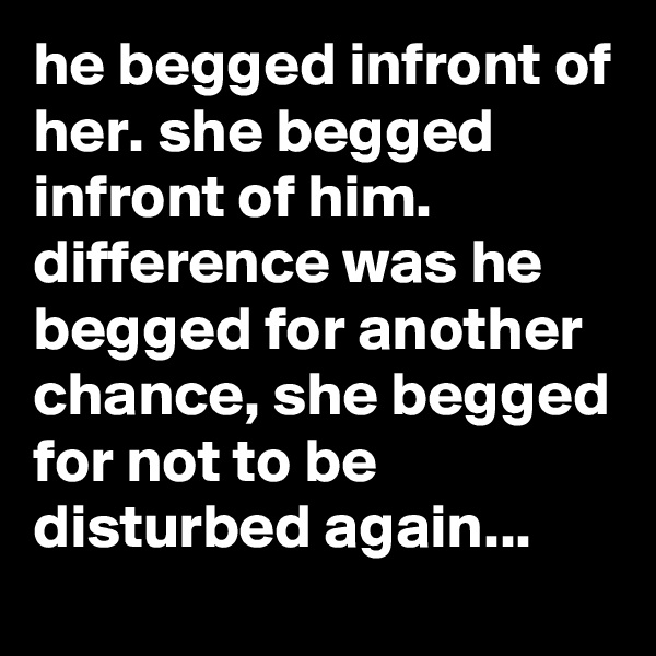he begged infront of her. she begged infront of him.
difference was he begged for another chance, she begged for not to be disturbed again...