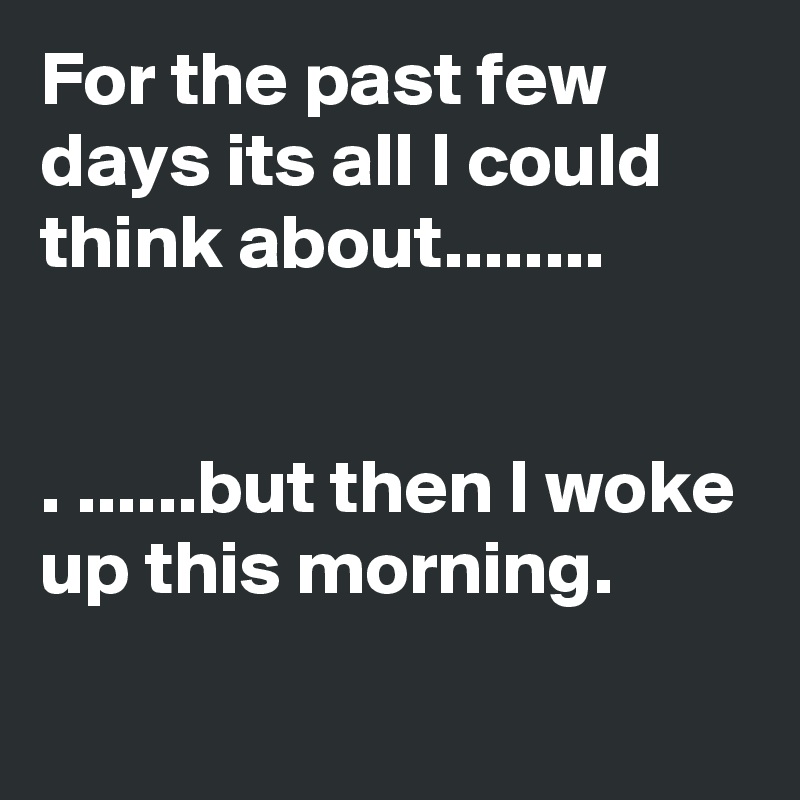 For the past few days its all I could think about........


. ......but then I woke up this morning.
