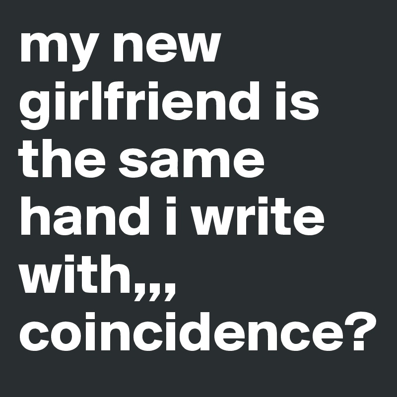 my new girlfriend is the same hand i write with,,, coincidence?