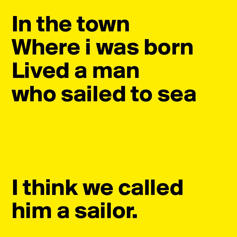 In the town
Where i was born
Lived a man 
who sailed to sea



I think we called him a sailor. 