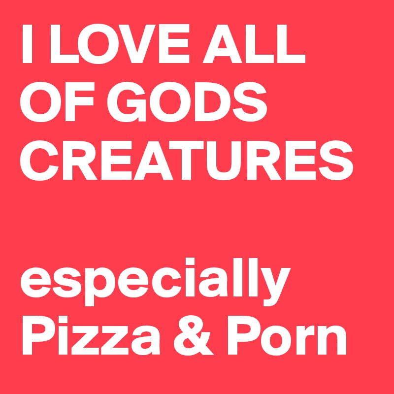 I LOVE ALL OF GODS CREATURES

especially Pizza & Porn