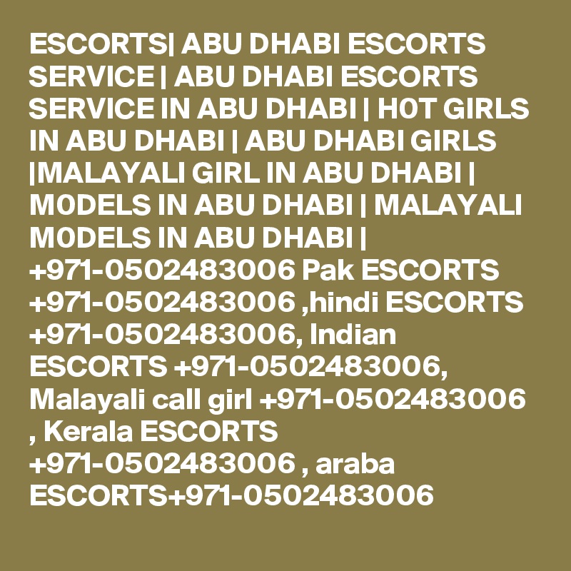 ESCORTS| ABU DHABI ESCORTS SERVICE | ABU DHABI ESCORTS SERVICE IN ABU DHABI | H0T GIRLS IN ABU DHABI | ABU DHABI GIRLS |MALAYALI GIRL IN ABU DHABI | M0DELS IN ABU DHABI | MALAYALI M0DELS IN ABU DHABI | +971-0502483006 Pak ESCORTS +971-0502483006 ,hindi ESCORTS +971-0502483006, Indian ESCORTS +971-0502483006, Malayali call girl +971-0502483006 , Kerala ESCORTS +971-0502483006 , araba ESCORTS+971-0502483006