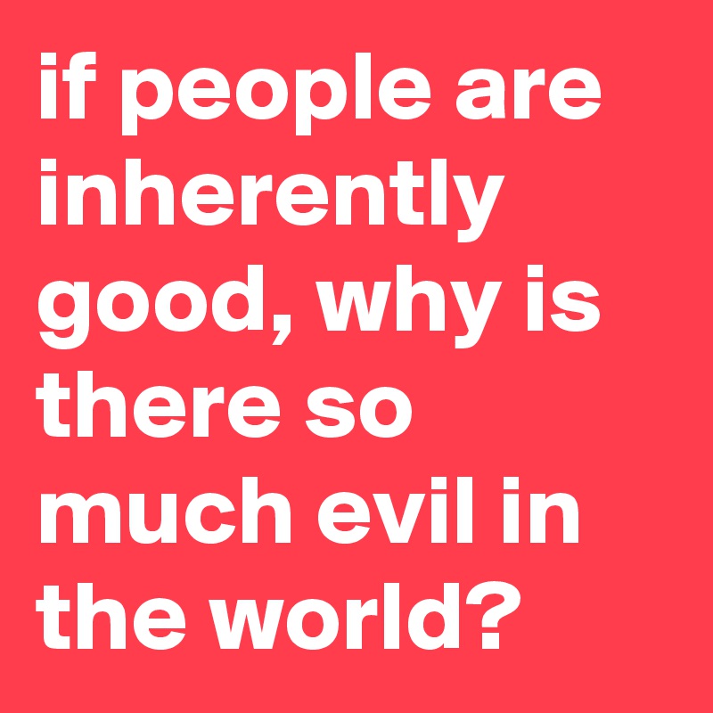if people are inherently good, why is there so much evil in the world?