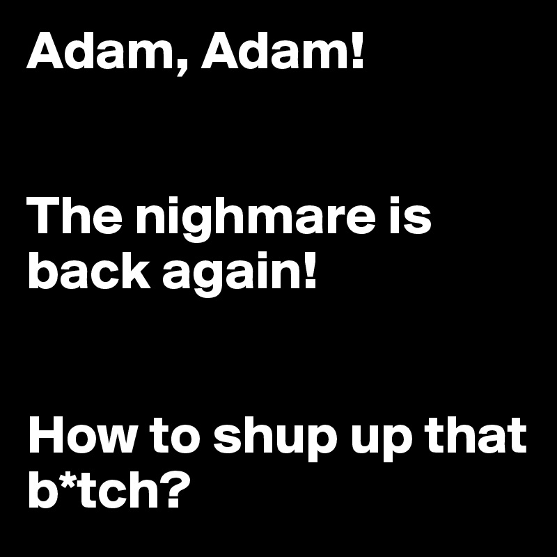 Adam, Adam!


The nighmare is back again!


How to shup up that b*tch?