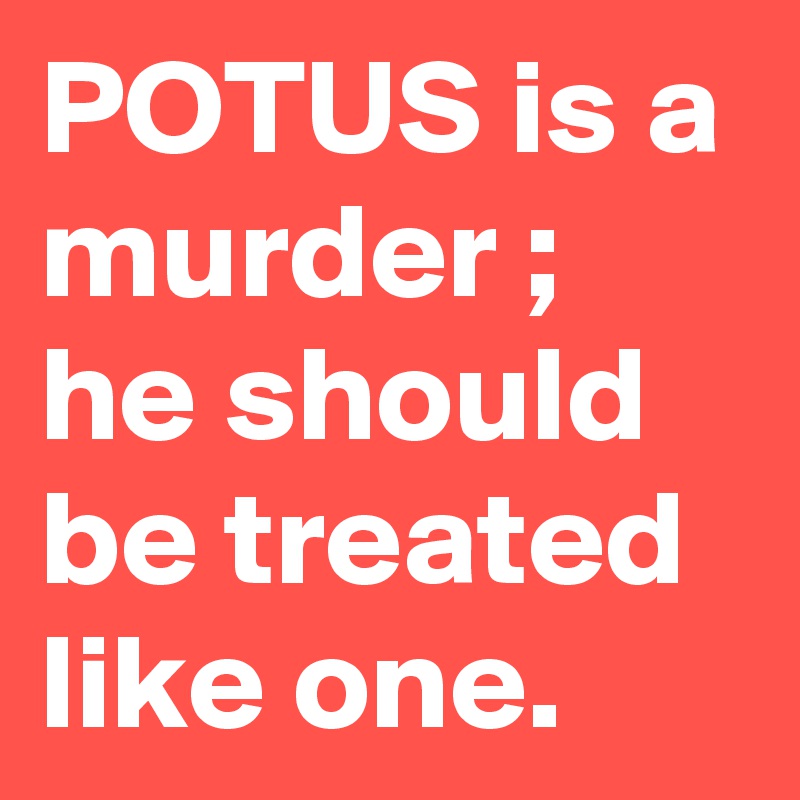 POTUS is a murder ; he should be treated like one. 