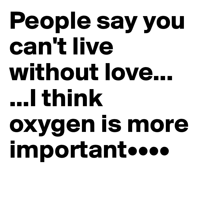 People say you can't live without love...
...I think oxygen is more important••••