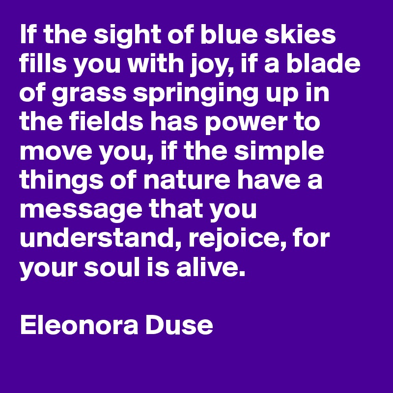 If the sight of blue skies fills you with joy, if a blade of grass springing up in the fields has power to move you, if the simple things of nature have a message that you understand, rejoice, for your soul is alive. 

Eleonora Duse
