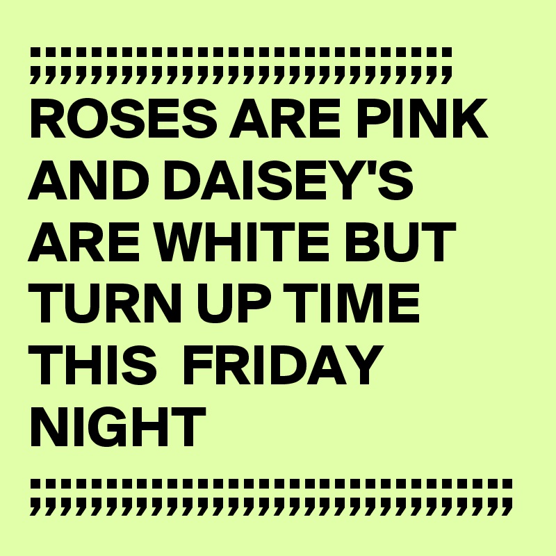 ;;;;;;;;;;;;;;;;;;;;;;;;;;;;
ROSES ARE PINK AND DAISEY'S ARE WHITE BUT TURN UP TIME THIS  FRIDAY NIGHT ;;;;;;;;;;;;;;;;;;;;;;;;;;;;;;;;