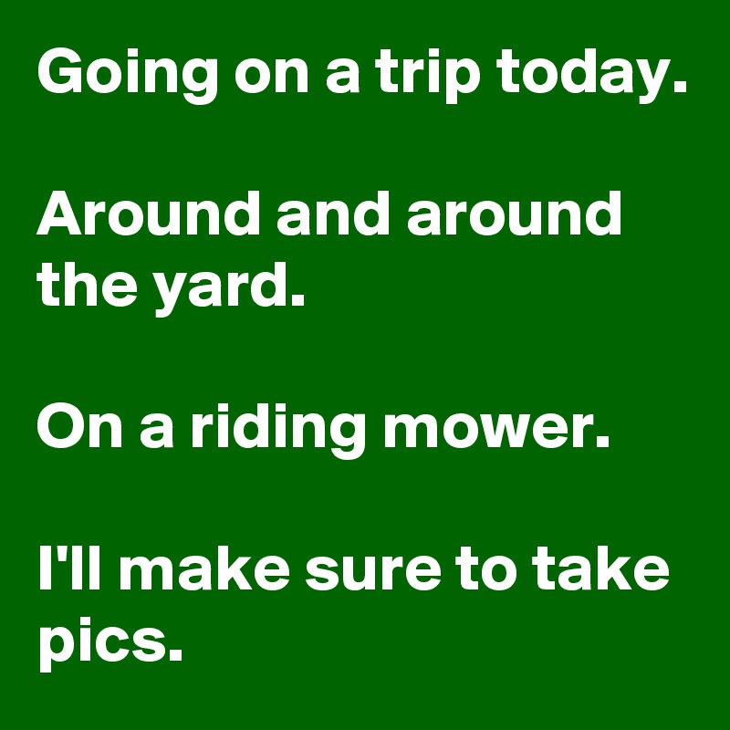 Going on a trip today.

Around and around the yard.

On a riding mower.

I'll make sure to take pics.