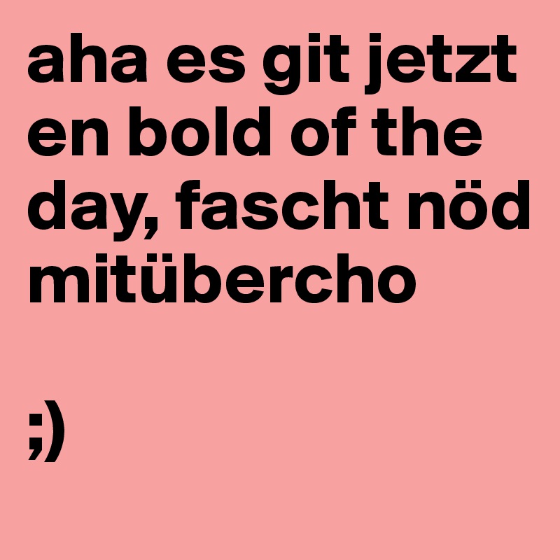 aha es git jetzt en bold of the day, fascht nöd mitübercho 

;)