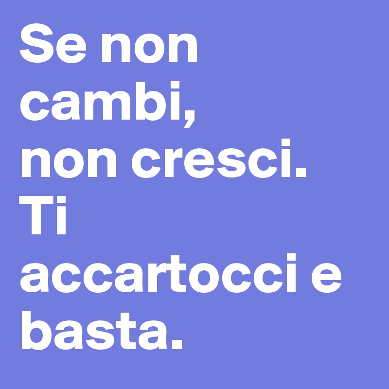 Se non cambi,
non cresci.
Ti
accartocci e
basta.