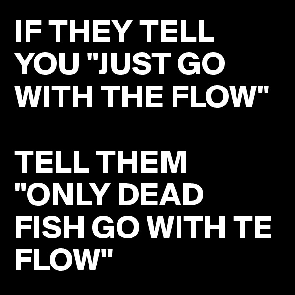 IF THEY TELL YOU "JUST GO WITH THE FLOW" 

TELL THEM "ONLY DEAD FISH GO WITH TE FLOW"