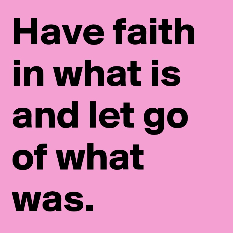 Have faith in what is and let go of what was.
