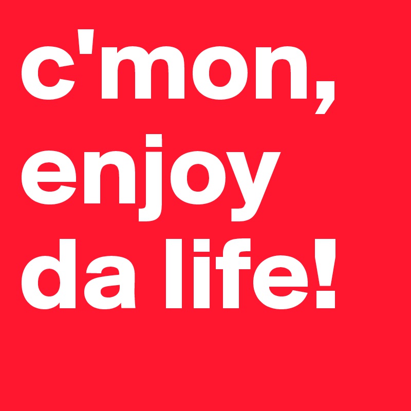 c'mon, enjoy da life!