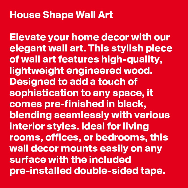 House Shape Wall Art

Elevate your home decor with our elegant wall art. This stylish piece of wall art features high-quality, lightweight engineered wood. Designed to add a touch of sophistication to any space, it comes pre-finished in black, blending seamlessly with various interior styles. Ideal for living rooms, offices, or bedrooms, this wall decor mounts easily on any surface with the included pre-installed double-sided tape.