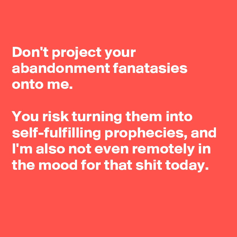 

Don't project your abandonment fanatasies onto me.

You risk turning them into self-fulfilling prophecies, and I'm also not even remotely in the mood for that shit today.

