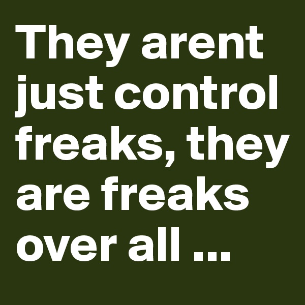 They arent just control freaks, they are freaks over all ...