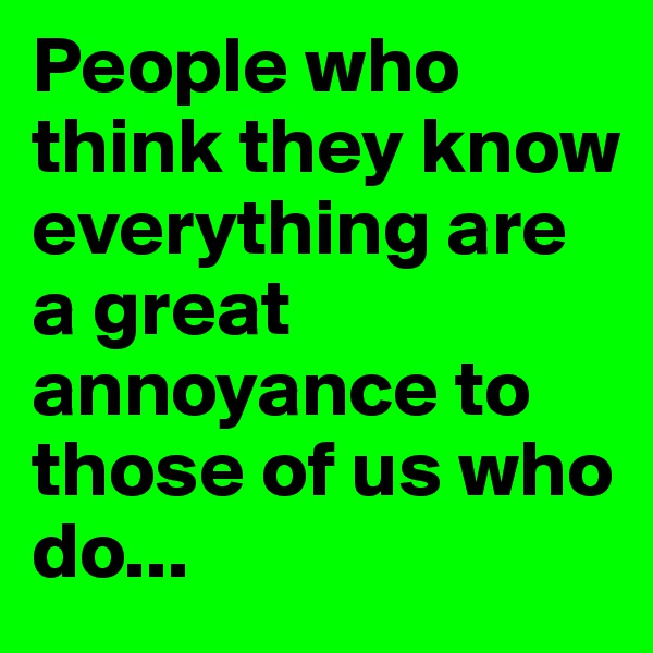 People who think they know everything are a great annoyance to those of us who do...