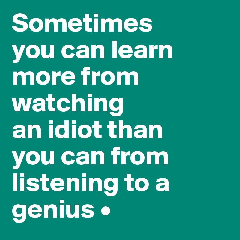 Sometimes
you can learn more from watching
an idiot than
you can from listening to a genius •