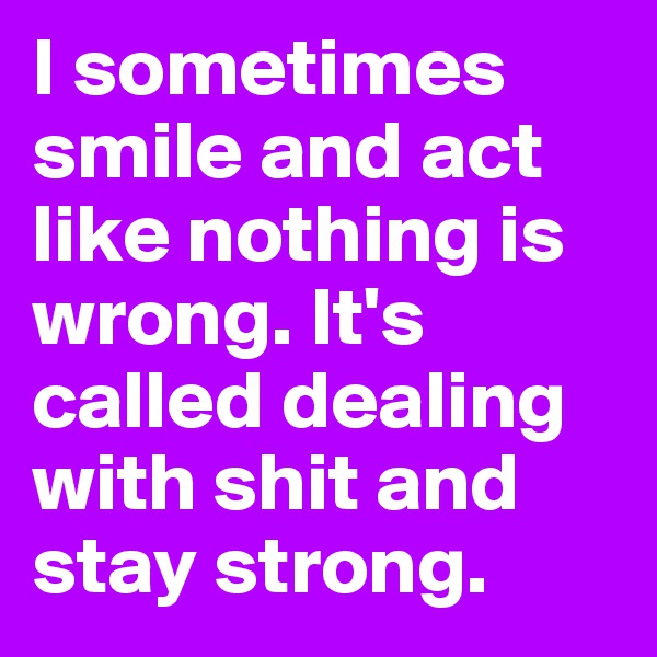 I sometimes smile and act like nothing is wrong. It's called dealing with shit and stay strong.