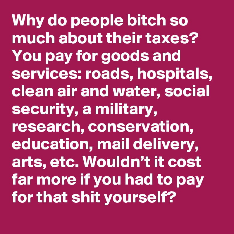 Why do people bitch so much about their taxes? You pay for goods and services: roads, hospitals, clean air and water, social security, a military, research, conservation, education, mail delivery, arts, etc. Wouldn’t it cost far more if you had to pay for that shit yourself?