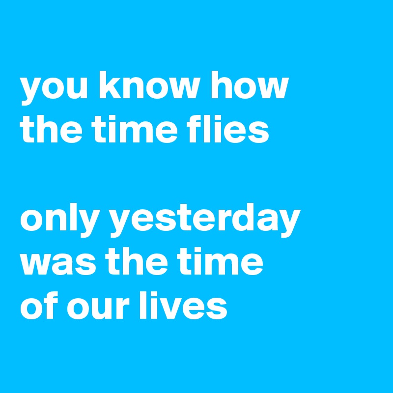 
you know how 
the time flies

only yesterday was the time 
of our lives 
