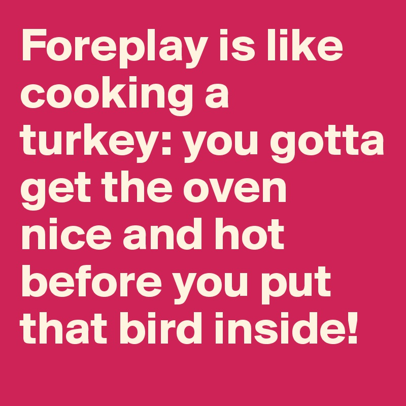 Foreplay is like cooking a turkey: you gotta get the oven nice and hot before you put that bird inside!