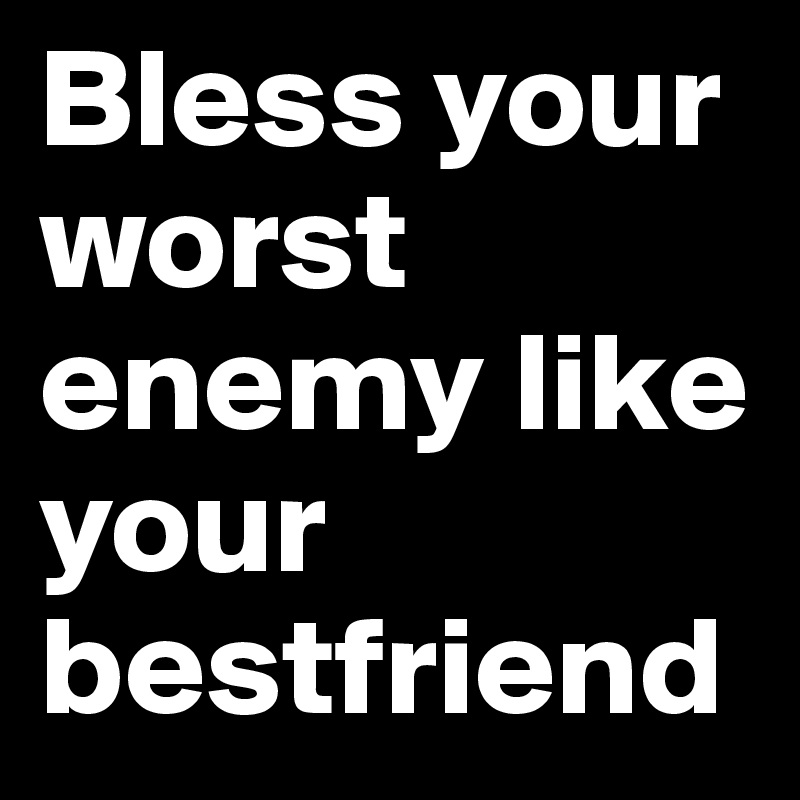 Bless your worst enemy like your bestfriend 