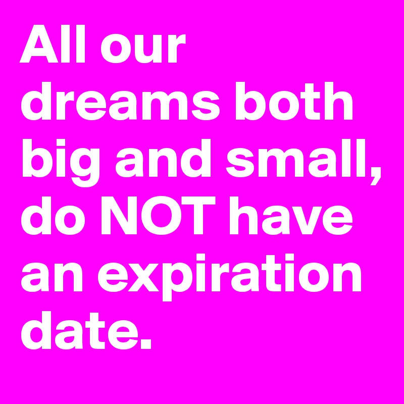 All our dreams both big and small, do NOT have an expiration date.  