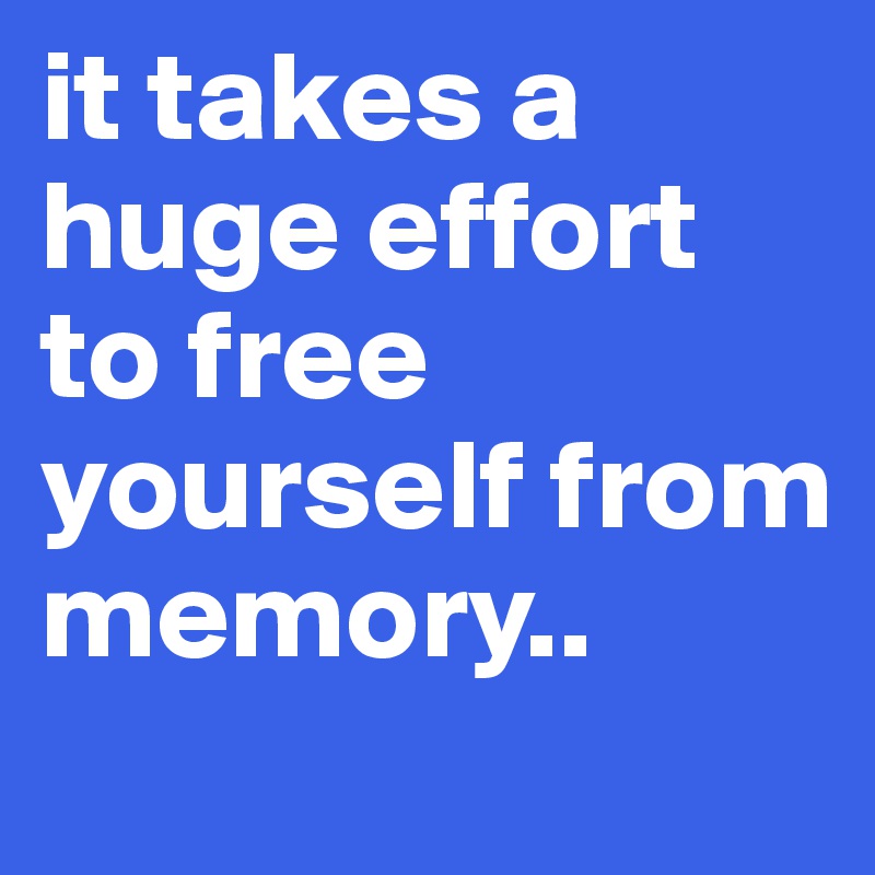 it takes a huge effort to free yourself from memory..