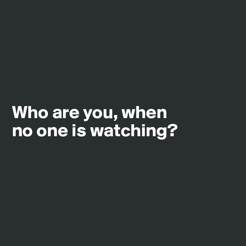 




Who are you, when 
no one is watching?




