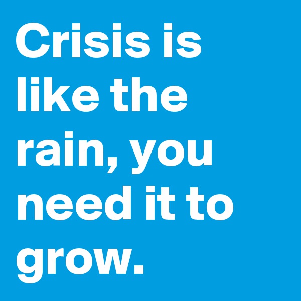 Crisis is like the rain, you need it to grow.