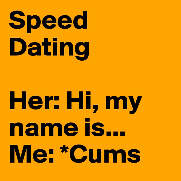 Speed Dating

Her: Hi, my name is...
Me: *Cums