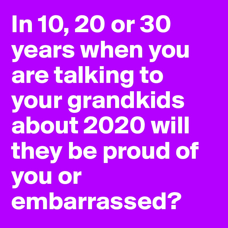 In 10, 20 or 30 years when you are talking to your grandkids about 2020 will they be proud of you or embarrassed?