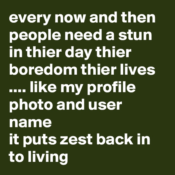 every now and then people need a stun in thier day thier boredom thier lives .... like my profile photo and user name 
it puts zest back in to living