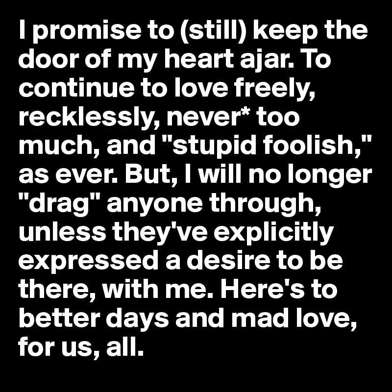 I promise to (still) keep the door of my heart ajar. To continue to love freely, recklessly, never* too much, and "stupid foolish," as ever. But, I will no longer "drag" anyone through, unless they've explicitly expressed a desire to be there, with me. Here's to better days and mad love, for us, all.