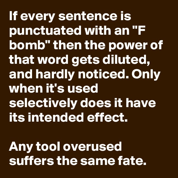 If every sentence is punctuated with an "F bomb" then the power of that word gets diluted, and hardly noticed. Only when it's used selectively does it have its intended effect.

Any tool overused suffers the same fate.