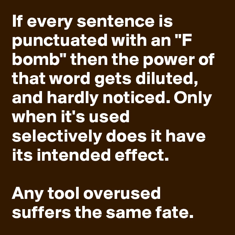 If every sentence is punctuated with an "F bomb" then the power of that word gets diluted, and hardly noticed. Only when it's used selectively does it have its intended effect.

Any tool overused suffers the same fate.
