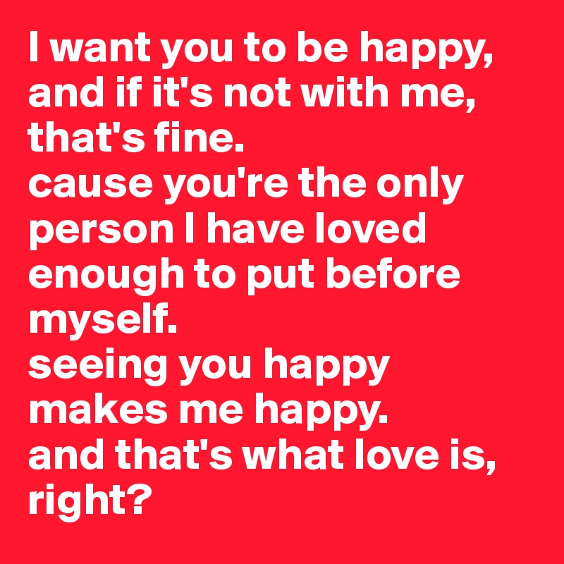 I want you to be happy, and if it's not with me, that's fine.
cause you're the only person I have loved enough to put before myself. 
seeing you happy makes me happy. 
and that's what love is, right? 