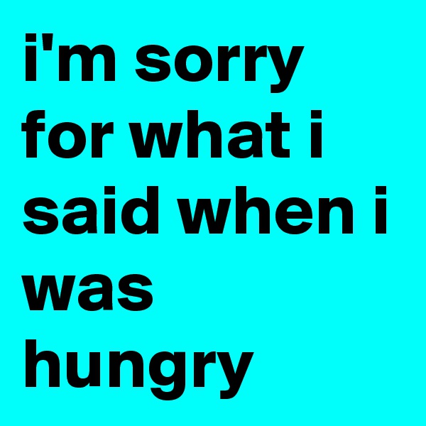i'm sorry for what i said when i was hungry 