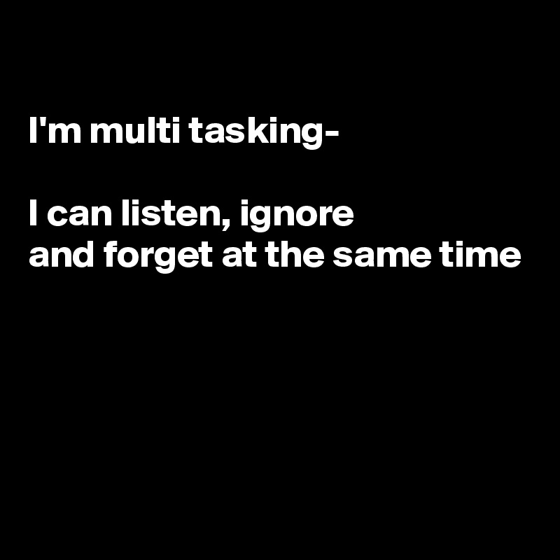 

I'm multi tasking-

I can listen, ignore 
and forget at the same time




