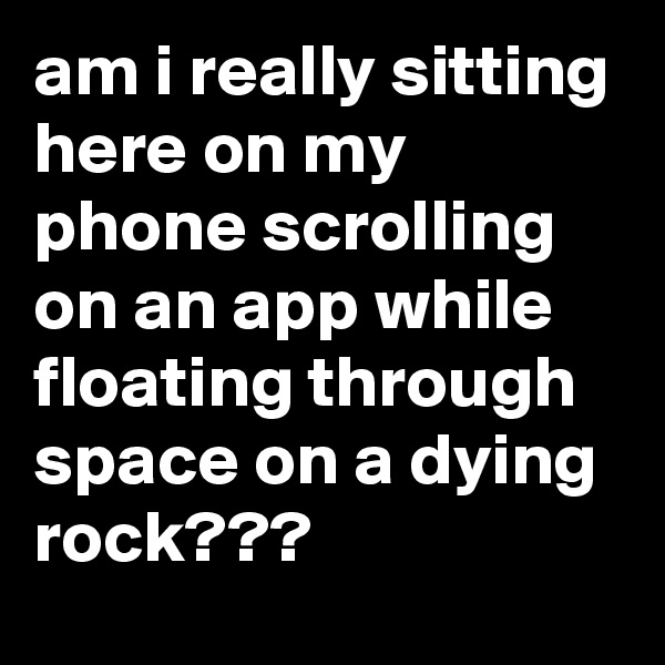 am i really sitting here on my phone scrolling on an app while floating through space on a dying rock???