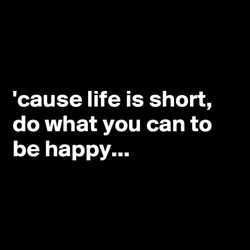 


'cause life is short, do what you can to be happy...


