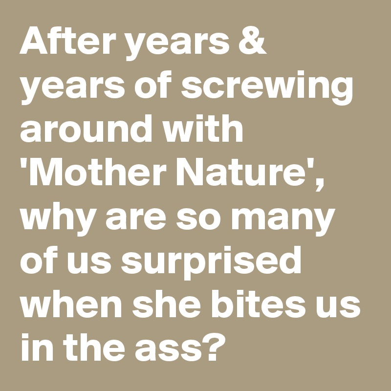 After years & years of screwing around with 'Mother Nature', why are so many of us surprised when she bites us in the ass?