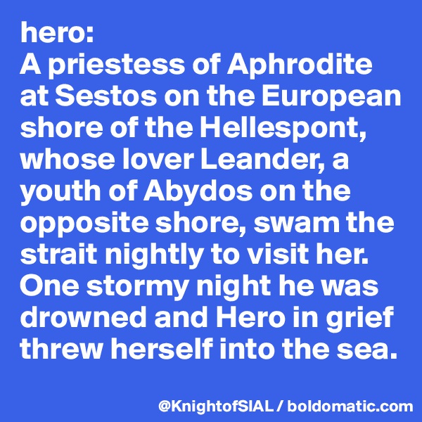 hero:
A priestess of Aphrodite at Sestos on the European shore of the Hellespont, whose lover Leander, a youth of Abydos on the opposite shore, swam the strait nightly to visit her. One stormy night he was drowned and Hero in grief threw herself into the sea.