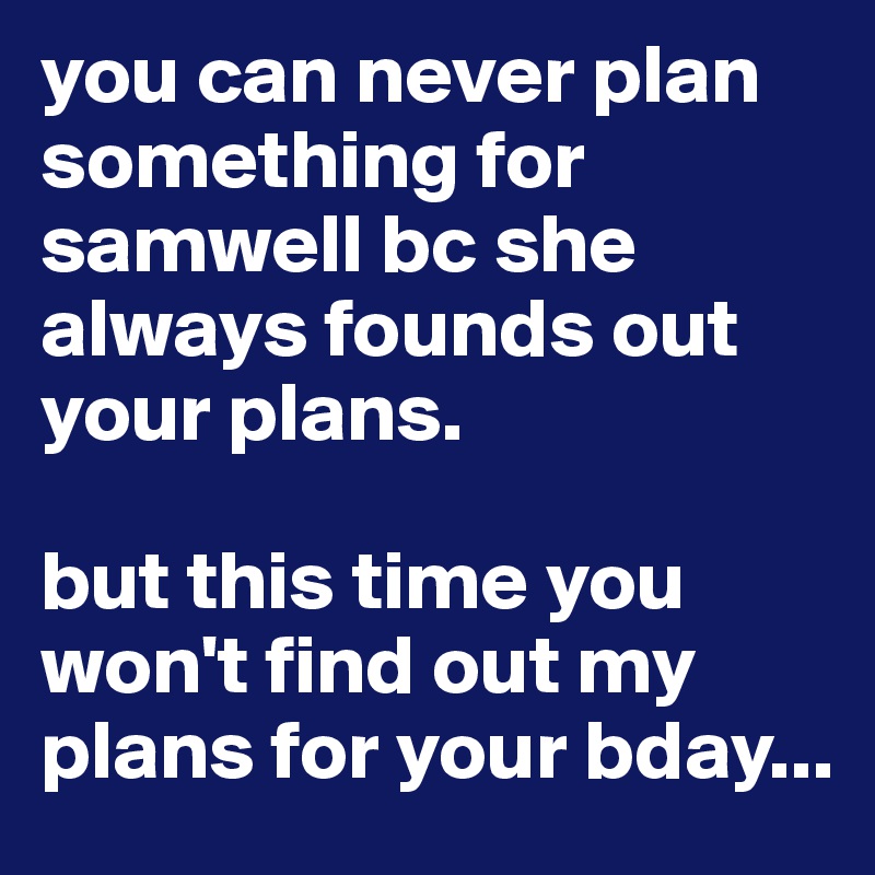 you can never plan something for samwell bc she always founds out your plans. 

but this time you won't find out my plans for your bday... 