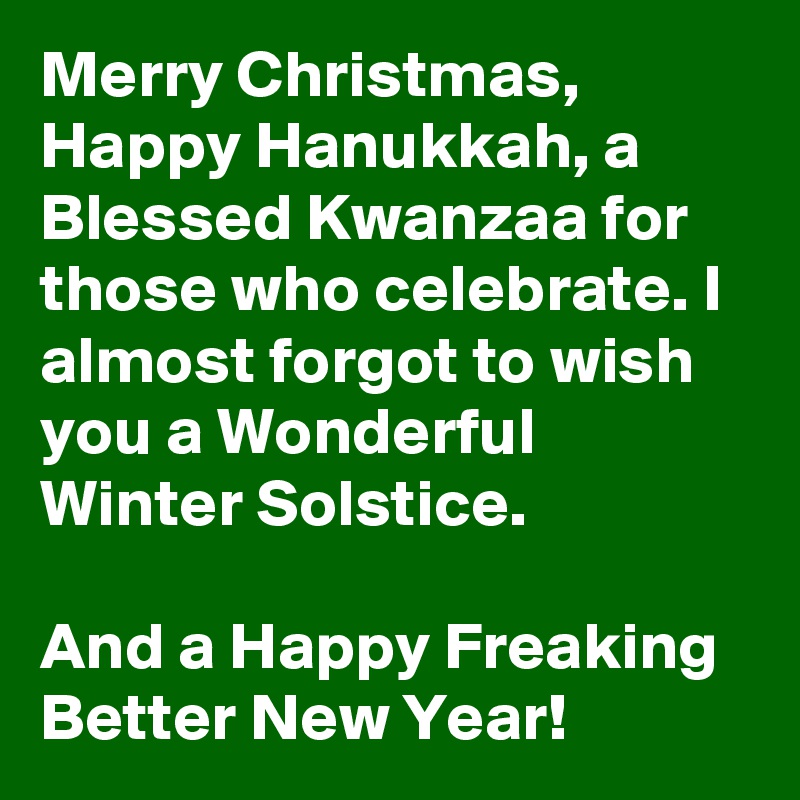 Merry Christmas, Happy Hanukkah, a Blessed Kwanzaa for those who celebrate. I almost forgot to wish you a Wonderful  Winter Solstice.

And a Happy Freaking Better New Year!