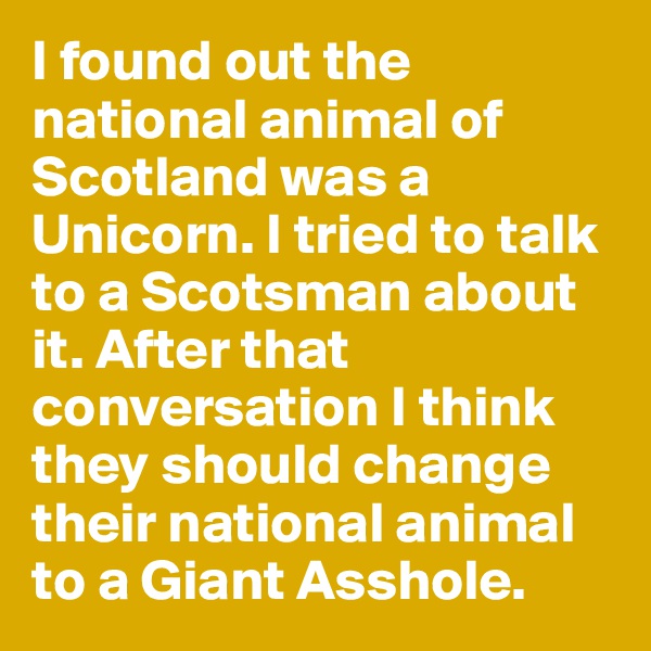 I found out the national animal of Scotland was a Unicorn. I tried to talk to a Scotsman about it. After that conversation I think they should change their national animal to a Giant Asshole.