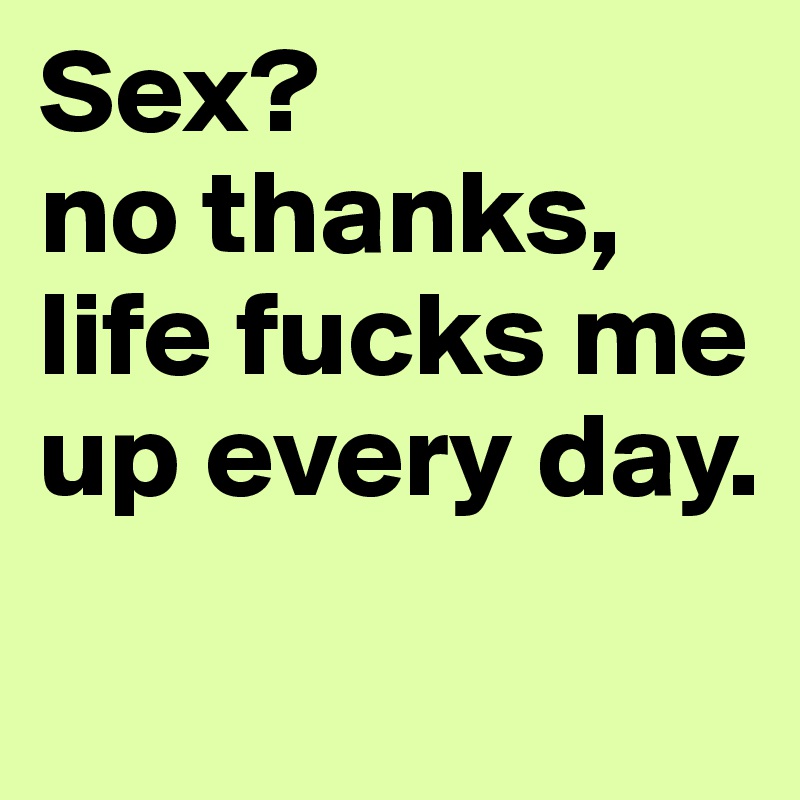 Sex?
no thanks, life fucks me up every day.
